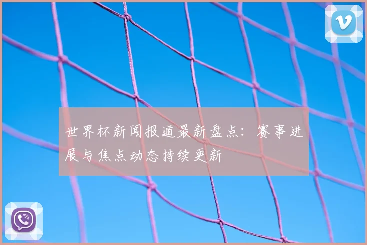 世界杯新闻报道最新盘点:赛事进展与焦点动态持续更新