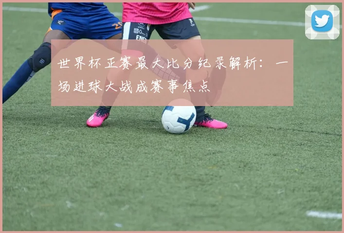 世界杯正赛最大比分纪录解析：一场进球大战成赛事焦点