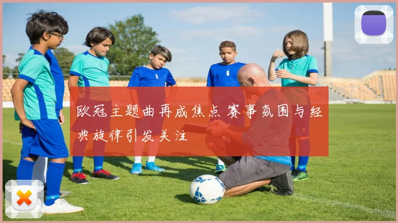 欧冠主题曲再成焦点 赛事氛围与经典旋律引发关注