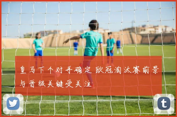 皇马下个对手确定 欧冠淘汰赛前景与晋级关键受关注