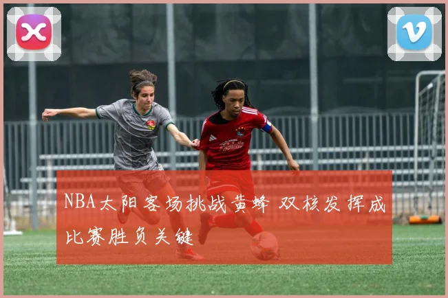 NBA太阳客场挑战黄蜂 双核发挥成比赛胜负关键