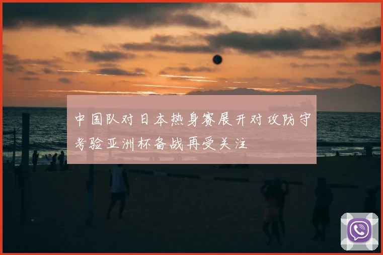 中国队对日本热身赛展开对攻防守考验亚洲杯备战再受关注