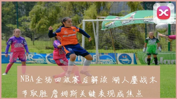 NBA全场回放赛后解读 湖人鏖战末节取胜 詹姆斯关键表现成焦点