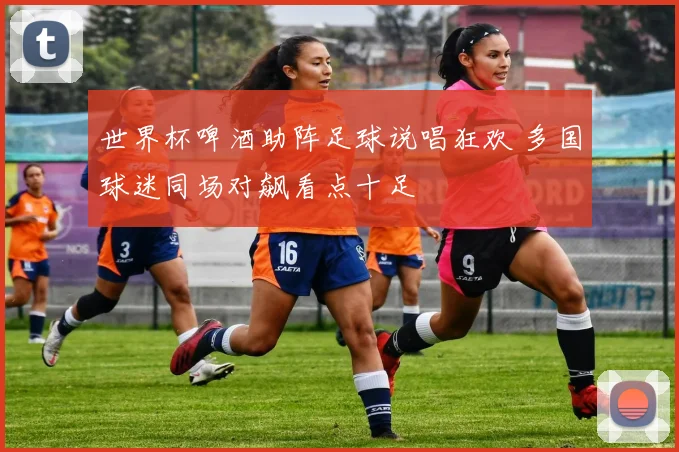 世界杯啤酒助阵足球说唱狂欢 多国球迷同场对飙看点十足