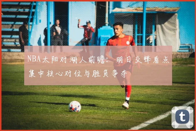 NBA太阳对湖人前瞻：明日交锋看点集中核心对位与胜负争夺