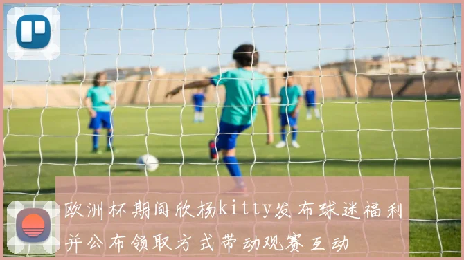 欧洲杯期间欣杨kitty发布球迷福利并公布领取方式带动观赛互动