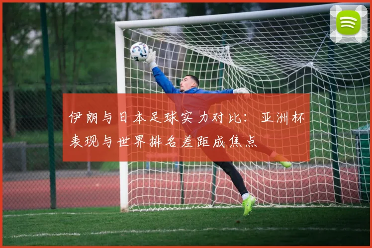 伊朗与日本足球实力对比：亚洲杯表现与世界排名差距成焦点