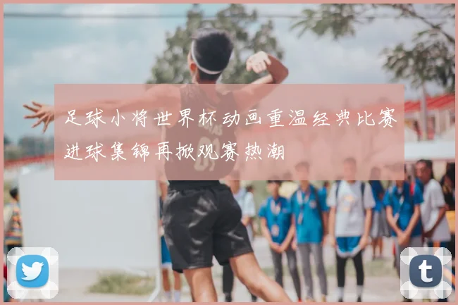 足球小将世界杯动画重温经典比赛进球集锦再掀观赛热潮