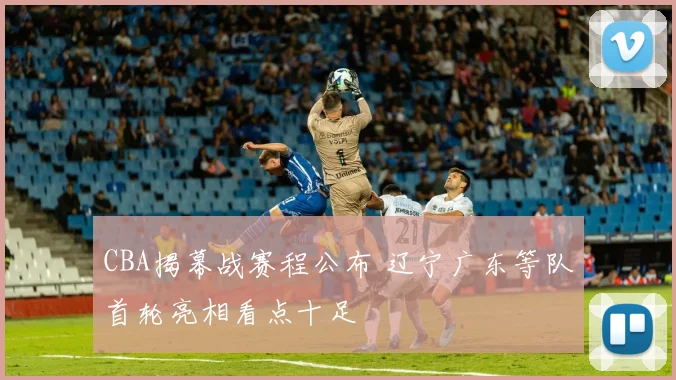 CBA揭幕战赛程公布 辽宁广东等队首轮亮相看点十足