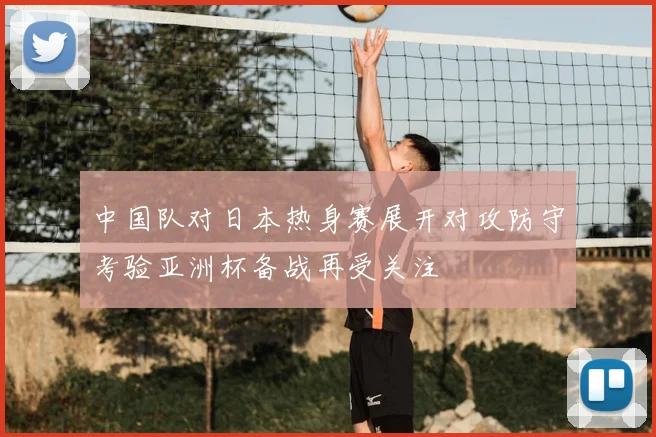 中国队对日本热身赛展开对攻防守考验亚洲杯备战再受关注