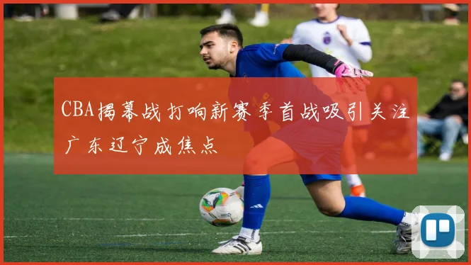 CBA揭幕战打响新赛季首战吸引关注广东辽宁成焦点