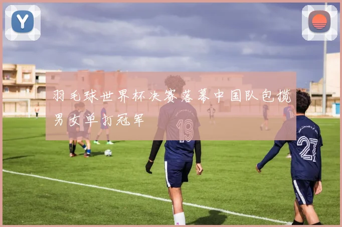 羽毛球世界杯决赛落幕中国队包揽男女单打冠军