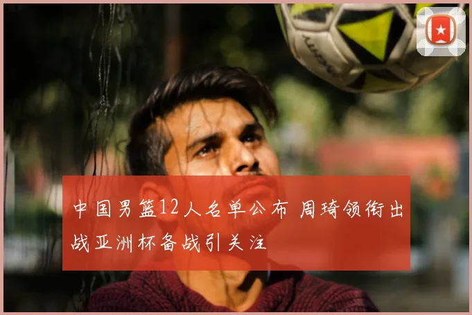 中国男篮12人名单公布 周琦领衔出战亚洲杯备战引关注