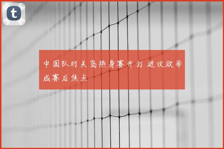中国队对关岛热身赛开打 进攻效率成赛后焦点