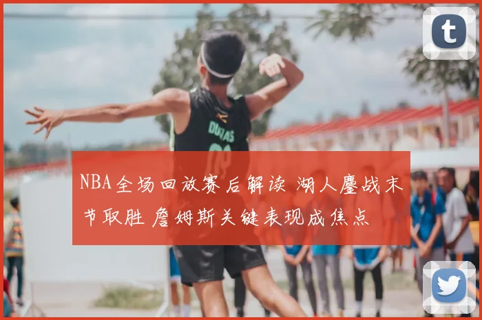 NBA全场回放赛后解读 湖人鏖战末节取胜 詹姆斯关键表现成焦点